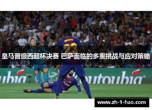 皇马晋级西超杯决赛 巴萨面临的多重挑战与应对策略