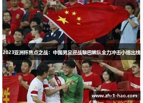 2023亚洲杯焦点之战：中国男足迎战黎巴嫩队全力冲击小组出线