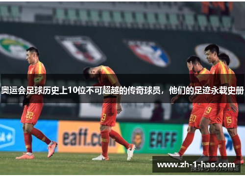 奥运会足球历史上10位不可超越的传奇球员，他们的足迹永载史册