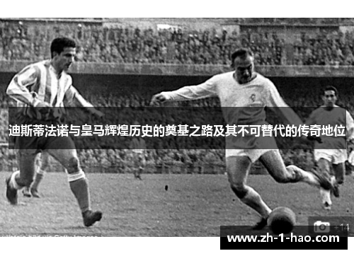 迪斯蒂法诺与皇马辉煌历史的奠基之路及其不可替代的传奇地位