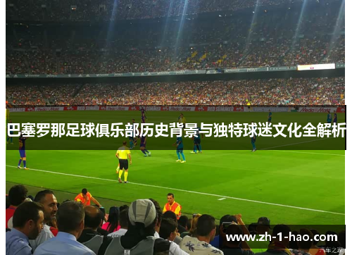 巴塞罗那足球俱乐部历史背景与独特球迷文化全解析